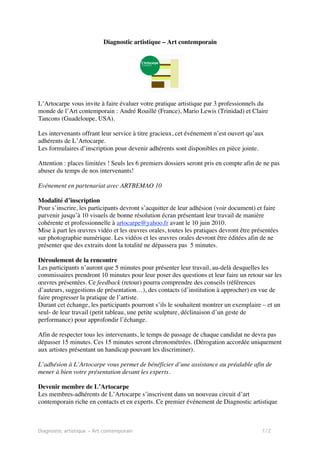 Diagnostic artistique – Art contemporain




L’Artocarpe vous invite à faire évaluer votre pratique artistique par 3 professionnels du
monde de l’Art contemporain : André Rouillé (France), Mario Lewis (Trinidad) et Claire
Tancons (Guadeloupe, USA).

Les intervenants offrant leur service à titre gracieux, cet événement n’est ouvert qu’aux
adhérents de L’Artocarpe.
Les formulaires d’inscription pour devenir adhérents sont disponibles en pièce jointe.

Attention : places limitées ! Seuls les 6 premiers dossiers seront pris en compte afin de ne pas
abuser du temps de nos intervenants!

Evénement en partenariat avec ARTBEMAO 10

Modalité d’inscription
Pour s’inscrire, les participants devront s’acquitter de leur adhésion (voir document) et faire
parvenir jusqu’à 10 visuels de bonne résolution écran présentant leur travail de manière
cohérente et professionnelle à artocarpe@yahoo.fr avant le 10 juin 2010.
Mise à part les œuvres vidéo et les œuvres orales, toutes les pratiques devront être présentées
sur photographie numérique. Les vidéos et les œuvres orales devront être éditées afin de ne
présenter que des extraits dont la totalité ne dépassera pas 5 minutes.

Déroulement de la rencontre
Les participants n’auront que 5 minutes pour présenter leur travail, au-delà desquelles les
commissaires prendront 10 minutes pour leur poser des questions et leur faire un retour sur les
œuvres présentées. Ce feedback (retour) pourra comprendre des conseils (références
d’auteurs, suggestions de présentation…), des contacts (d’institution à approcher) en vue de
faire progresser la pratique de l’artiste.
Durant cet échange, les participants pourront s’ils le souhaitent montrer un exemplaire – et un
seul- de leur travail (petit tableau, une petite sculpture, déclinaison d’un geste de
performance) pour approfondir l’échange.

Afin de respecter tous les intervenants, le temps de passage de chaque candidat ne devra pas
dépasser 15 minutes. Ces 15 minutes seront chronométrées. (Dérogation accordée uniquement
aux artistes présentant un handicap pouvant les discriminer).

L’adhésion à L’Artocarpe vous permet de bénéficier d’une assistance au préalable afin de
mener à bien votre présentation devant les experts.

Devenir membre de L’Artocarpe
Les membres-adhérents de L’Artocarpe s’inscrivent dans un nouveau circuit d’art
contemporain riche en contacts et en experts. Ce premier événement de Diagnostic artistique



Diagnostic artistique – Art contemporain                                                 1/2
 