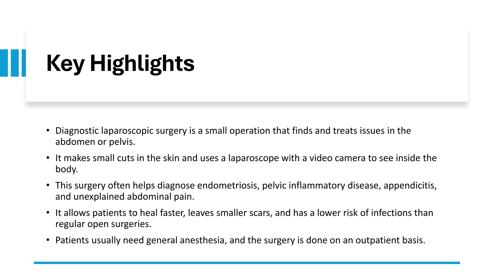 Key Highlights
• Diagnostic laparoscopic surgery is a small operation that finds and treats issues in the
abdomen or pelvis.
• It makes small cuts in the skin and uses a laparoscope with a video camera to see inside the
body.
• This surgery often helps diagnose endometriosis, pelvic inflammatory disease, appendicitis,
and unexplained abdominal pain.
• It allows patients to heal faster, leaves smaller scars, and has a lower risk of infections than
regular open surgeries.
• Patients usually need general anesthesia, and the surgery is done on an outpatient basis.
 