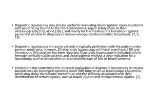 • Diagnostic laparoscopy may also be useful for evaluating diaphragmatic injury in patients
with penetrating trauma to the thoracoabdominal region (likely more so than
ultrasonography [US] alone [18] ), and mainly for the creation of a transdiaphragmatic
pericardial window to diagnose or relieve hemopericardium/cardiac tamponade. [7, 1,
19]
• Diagnostic laparoscopy in trauma patients is typically performed with the patient under
general anesthesia; however, ED diagnostic laparoscopy with local anesthesia [20] and
intravenous (IV) sedation has been reported. Diagnostic laparoscopy is indicated only in
hemodynamically stable patients and those patients without a clear indication for a
laparotomy, such as evisceration or aspiration/leakage of bile or bowel contents.
• Limitations that undermine the universal application of diagnostic laparoscopy in trauma
patients include prolonged operating room (OR) time to set up laparoscopic equipment,
which may delay therapeutic intervention and the difficulty associated with clear
identification of certain injuries, such as bowel injuries and retroperitoneal injuries. [7]
 