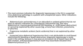 • The most common indication for diagnostic laparoscopy in the ICU is suspected
intra-abdominal pathology in a patient with unexplained sepsis. Other indications
include the following:
• Abdominal pain and tenderness in an obtunded or sedated patient that do not
pose an obvious indication for a therapeutic intervention (eg, free intra-
abdominal air, massive gastrointestinal [GI] bleeding, or small-bowel obstruction)
or cannot be explained by other causes (eg, urinary tract infection, pneumonia,
or pleuritis)
• Progressive metabolic acidosis (lactic acidemia) that is not explained by other
causes
• Suspected intra-abdominal hypertension that is not attributable to small-bowel
obstruction/GI bleeding or bowel obstruction; diagnostic laparoscopy is rarely
used in this setting, because it may pose an increased risk of bowel injury during
port creation, and pneumoperitoneum itself may exacerbate elevated intra-
abdominal pressure [1, 3]
 