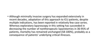 • Although minimally invasive surgery has expanded extensively in
recent decades, adaptation of this approach to ICU patients, despite
multiple indications, has been reported in relatively few case series.
Whereas exploratory laparoscopy in this setting has succeeded in
decreasing the number of nontherapeutic laparotomies in 36-95% of
patients, mortality has remained unchanged (58-100%), probably as a
consequence of patients’ underlying critical illnesses.
 