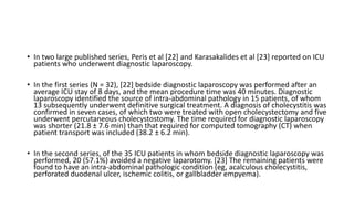 • In two large published series, Peris et al [22] and Karasakalides et al [23] reported on ICU
patients who underwent diagnostic laparoscopy.
• In the first series (N = 32), [22] bedside diagnostic laparoscopy was performed after an
average ICU stay of 8 days, and the mean procedure time was 40 minutes. Diagnostic
laparoscopy identified the source of intra-abdominal pathology in 15 patients, of whom
13 subsequently underwent definitive surgical treatment. A diagnosis of cholecystitis was
confirmed in seven cases, of which two were treated with open cholecystectomy and five
underwent percutaneous cholecystostomy. The time required for diagnostic laparoscopy
was shorter (21.8 ± 7.6 min) than that required for computed tomography (CT) when
patient transport was included (38.2 ± 6.2 min).
• In the second series, of the 35 ICU patients in whom bedside diagnostic laparoscopy was
performed, 20 (57.1%) avoided a negative laparotomy. [23] The remaining patients were
found to have an intra-abdominal pathologic condition (eg, acalculous cholecystitis,
perforated duodenal ulcer, ischemic colitis, or gallbladder empyema).
 