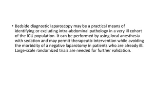 • Bedside diagnostic laparoscopy may be a practical means of
identifying or excluding intra-abdominal pathology in a very ill cohort
of the ICU population. It can be performed by using local anesthesia
with sedation and may permit therapeutic intervention while avoiding
the morbidity of a negative laparotomy in patients who are already ill.
Large-scale randomized trials are needed for further validation.
 