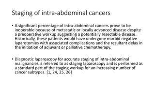 Staging of intra-abdominal cancers
• A significant percentage of intra-abdominal cancers prove to be
inoperable because of metastatic or locally advanced disease despite
a preoperative workup suggesting a potentially resectable disease.
Historically, these patients would have undergone morbid negative
laparotomies with associated complications and the resultant delay in
the initiation of adjuvant or palliative chemotherapy.
• Diagnostic laparoscopy for accurate staging of intra-abdominal
malignancies is referred to as staging laparoscopy and is performed as
a standard part of the staging workup for an increasing number of
cancer subtypes. [1, 24, 25, 26]
 