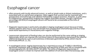 Esophageal cancer
• often presents with locally advanced tumors, as well as lymph node or distant metastases, and is
associated with an overall poor prognosis. Data suggest that survival may be improved with
preoperative chemotherapy and radiation followed by surgical resection. However, as with other
GI malignancies, preoperative imaging may suggest resectable disease, though a significant
percentage (20-65%) of esophageal cancers are found to be unresectable at the time of
exploration.
• Diagnostic laparoscopy is particularly valuable in staging esophageal cancer because it helps
identify patients who may or may not benefit from preoperative chemotherapy and thus helps
avoid avoid laparotomy or thoracotomy with negative findings.
• Laparoscopic placement of feeding tubes can also be performed at the same setting as staging
laparoscopy, which can improve the nutritional status of these patients and prevent the need for
additional procedures such as percutaneous endoscopic gastrostomy (PEG), which may be
technically difficult. [1, 25]
• In esophageal cancer, staging laparoscopy has a reported accuracy of 75-80% in identifying
peritoneal metastasis with a staging sensitivity and specificity of 64% and 70% as compared with
ultrasonography (US; 40-50%) and CT (45-60%). The utility of diagnostic laparoscopy in
esophageal cancer is shown to improve with the addition of LUS and video thoracoscopy. [28]
 