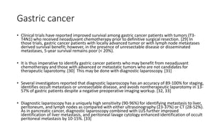 Gastric cancer
• Clinical trials have reported improved survival among gastric cancer patients with tumors (T3-
T4N1) who received neoadjuvant chemotherapy prior to definitive surgical resection. [29] In
those trials, gastric cancer patients with locally advanced tumor or with lymph node metastases
derived survival benefit; however, in the presence of unresectable disease or disseminated
metastases, 5-year survival remains poor (< 20%).
• It is thus imperative to identify gastric cancer patients who may benefit from neoadjuvant
chemotherapy and those with advanced or metastatic tumors who are not candidates for
therapeutic laparotomy. [30] This may be done with diagnostic laparoscopy. [31]
• Several investigators reported that diagnostic laparoscopy has an accuracy of 89-100% for staging,
identifies occult metastasis or unresectable disease, and avoids nontherapeutic laparotomy in 13-
57% of gastric patients despite a negative preoperative imaging workup. [32, 33]
• Diagnostic laparoscopy has a uniquely high sensitivity (90-96%) for identifying metastasis to liver,
peritoneum, and lymph nodes as compared with either ultrasonography (23-37%) or CT (28-52%).
As in pancreatic cancer, diagnostic laparoscopy combined with LUS further improved
identification of liver metastasis, and peritoneal lavage cytology enhanced identification of occult
peritoneal metastasis by 10-15%. [33]
 