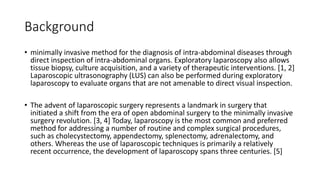 Background
• minimally invasive method for the diagnosis of intra-abdominal diseases through
direct inspection of intra-abdominal organs. Exploratory laparoscopy also allows
tissue biopsy, culture acquisition, and a variety of therapeutic interventions. [1, 2]
Laparoscopic ultrasonography (LUS) can also be performed during exploratory
laparoscopy to evaluate organs that are not amenable to direct visual inspection.
• The advent of laparoscopic surgery represents a landmark in surgery that
initiated a shift from the era of open abdominal surgery to the minimally invasive
surgery revolution. [3, 4] Today, laparoscopy is the most common and preferred
method for addressing a number of routine and complex surgical procedures,
such as cholecystectomy, appendectomy, splenectomy, adrenalectomy, and
others. Whereas the use of laparoscopic techniques is primarily a relatively
recent occurrence, the development of laparoscopy spans three centuries. [5]
 