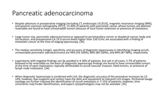 Pancreatic adenocarcinoma
• Despite advances in preoperative imaging (including CT, endoscopic US [EUS], magnetic resonance imaging [MRI],
and positron emission tomography [PET]), 15-40% of patients with pancreatic cancer whose tumors are deemed
resectable are found to have unresectable tumors because of local tumor extension or presence of metastasis.
• Large tumor size, pancreatic adenocarcinoma as opposed to periampullary cancer or duodenal cancer, body and
tail location, and preoperative CA 19-9 serum levels higher than 150 U/mL are associated with a finding of
metastatic cancer at the time of staging laparoscopy. [34]
• The median sensitivity (range), specificity, and accuracy of diagnostic laparoscopy in identifying imaging-occult,
unresectable pancreatic adenocarcinoma are 94% (93-100%), 88% (80-100%), and 89% (87-98%), respectively.
• Laparotomy with negative findings can be avoided in 4-36% of patients, but not in all cases; 5-7% of patients
believed to be resectable on the basis of diagnostic laparoscopy findings are found to have unresectable tumors
at the time of open exploration, typically attributable to occult vascular invasion, fixed tumors, or presence of
lymph node metastasis. [34]
• When diagnostic laparoscopy is combined with LUS, the diagnostic accuracy of the procedure increases by 12-
14%; however, few surgeons and centers have the skills and equipment to interpret LUS images. Peritoneal lavage
cytology can further improve the identification of occult metastasis in 7-15% of patients; however, time
constraints may hinder identification, and expert cytopathologists may not be available. [35]
 