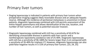 Primary liver tumors
• Staging laparoscopy is indicated in patients with primary liver tumors when
preoperative imaging suggests likely resectable disease and an adequate hepatic
reserve. Although the incidence of peritoneal metastases is uncommon in these
patients, diagnostic laparoscopy combined with LUS permits assessment of the
entire hepatic parenchyma and allows identification of the size, location, and
number of liver tumors, as well as potential vascular invasion.
• Diagnostic laparoscopy combined with LUS has a sensitivity of 63-67% for
identifying unresectable disease in patients with liver cancer and a
nontherapeutic laparotomy avoidance rate of 25-40%. Diagnostic laparoscopy
with LUS has a sensitivity of 96-100% for lesions larger than 2 cm compared with
a sensitivity of 35-40% for triphasic CT. However, diagnostic laparoscopy can also
yield false-negative results in 5-15% of primary liver tumors. [23, 24, 25]
 