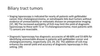 Biliary tract tumors
• Staging laparoscopy is indicated for nearly all patients with gallbladder
cancer, hilar cholangiocarcinoma, or extrahepatic bile duct tumors without
evidence of unresectability or metastatic disease on preoperative imaging.
[37, 38] The increased availability of EUS may limit the yield of diagnostic
laparoscopy to those with T2 or T3 cholangiocarcinoma; most patients with
T1 cancers are resectable.
• Diagnostic laparoscopy has diagnostic accuracies of 48-60% and 53-60% for
identifying unresectable disease in patients with gallbladder cancer and
cholangiocarcinoma, respectively. [23, 24, 25] The addition of LUS may
enhance the overall yield and accuracy of diagnostic laparoscopy in this
setting. [39]
 