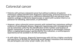 Colorectal cancer
• Patients with primary colorectal cancer but without evidence of systemic
metastases seldom benefit from diagnostic laparoscopy, primarily because of its
low yield in identifying occult or subclinical metastasis but also because most
patients undergo a colectomy (laparoscopic or open) with curative intent or as
palliation for bleeding, obstruction, or perforation.
• However, when colorectal cancer presents with isolated liver metastases without
evidence of extrahepatic disease, diagnostic laparoscopy with intraoperative US
can be extremely useful for the identification of the number and location of
hepatic metastases, as well as for ruling out peritoneal or extrahepatic disease.
When a staging laparoscopy is performed for this indication, a nontherapeutic
laparotomy can be avoided in 25-45% of patients.
• As with other GI cancers, diagnostic laparoscopy with LUS has a higher sensitivity
and specificity of 98-99% for identifying occult hepatic metastasis and evaluating
the portahepatic and celiac lymph nodes. [23, 24, 25]
 