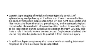 • Laparoscopic staging of Hodgkin disease typically consists of
splenectomy, wedge biopsy of the liver, and three core-needle liver
biopsies. Lymph node biopsies from the left and right para-aortic and
iliac nodes and from the celiac, portahepatic, and mesenteric regions
may also be obtained with all operative sites marked by metallic clips
to aid localization during subsequent radiation therapy. LUS may also
have a role if hepatic lesions are suspected. Oophoropexy behind the
uterus may also be performed to protect it from radiation injury.
• In addition, laparoscopy may also have a role in assessing treatment
response or when a recurrence is suspected.
 