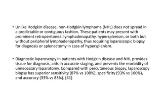 • Unlike Hodgkin disease, non-Hodgkin lymphoma (NHL) does not spread in
a predictable or contiguous fashion. These patients may present with
prominent retroperitoneal lymphadenopathy, hypersplenism, or both but
without peripheral lymphadenopathy, thus requiring laparoscopic biopsy
for diagnosis or splenectomy in case of hypersplenism.
• Diagnostic laparoscopy in patients with Hodgkin disease and NHL provides
tissue for diagnosis, aids in accurate staging, and prevents the morbidity of
unnecessary laparotomy. Compared with percutaneous biopsy, laparoscopy
biopsy has superior sensitivity (87% vs 100%), specificity (93% vs 100%),
and accuracy (33% vs 83%). [41]
 