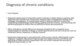Diagnosis of chronic conditions
• Liver diseases
• Diagnostic laparoscopy is frequently used to evaluate or obtain biopsy in patients with
abnormal liver function test results (liver diseases) after nondiagnostic findings from
radiologic investigations. It is particularly useful in patients with liver cirrhosis for
establishing histopathologic confirmation, grading severity of illness, and evaluating and
performing biopsy on lesions that are difficult to access percutaneously.
• Other indications include diffuse liver diseases (related to HIV or hepatitis virus,
hepatomegaly of unknown etiology, or portal hypertension) and liver masses (to rule out
metastatic cancer, hepatoma, or benign masses).
• Exploratory laparoscopy is associated with a 91% success rate for obtaining the correct
diagnosis in patients who require laparoscopic liver biopsy and has a sensitivity and
specificity of 100% and 97%, respectively. LUS can further improve the accuracy of
diagnostic laparoscopy. [1, 42]
 
