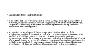 • Nonpalpable testis (cryptorchidism)
• In pediatric patients with nonpalpable testicles, diagnostic laparoscopy offers a
minimally invasive alternative to open surgical exploration for locating testicles.
Diagnostic laparoscopy is indicated when findings from initial inguinoscrotal
exploration are nondiagnostic.
• In reported series, diagnostic laparoscopy permitted localization of the
nonpalpable testis with 99-100% accuracy, and nontherapeutic laparotomy was
avoided in 15-30% of patients. Laparoscopic examination also provides
information essential for therapeutic planning, including length and point of entry
of the vas deferens, presence of malignant transformation, and status of opposite
testis (if undescended). If necessary, therapeutic intervention (orchidectomy or
orchidopexy [43] ) can be performed laparoscopically in the same setting.
 