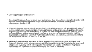 • Chronic pelvic pain and infertility
• Chronic pelvic pain, defined as pelvic pain lasting more than 6 months, is a complex disorder with
multiple underlying etiologies that range from endometriosis and adhesions to pelvic
inflammatory disease (PID).
• Diagnostic laparoscopy permits direct visualization of pelvic structures, allowing identification of
common etiologies, including endometriosis, adhesions, and ovarian cysts. In published reports,
diagnostic laparoscopy has a sensitivity of 78-84% for identifying endometriosis directly; pelvic
peritoneal biopsy and peritoneal lavage can further improve the diagnostic yield by 20-25%.
Diagnostic laparoscopy is a similarly highly accurate method for evaluating women with PID and
has a diagnostic accuracy of 78-92%. [1, 42, 44]
• Infertility is one common indication in which diagnostic laparoscopy plays an important role.
Diagnostic laparoscopy is often combined with hysterosalpingography to evaluate the patency of
fallopian tubes, during which a therapeutic intervention can also be undertaken. Diagnostic
laparoscopy has a yield of 21-68% for identifying the cause of infertility.
 