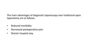 The main advantages of diagnostic laparoscopy over traditional open
laparotomy are as follows:
• Reduced morbidity
• Decreased postoperative pain
• Shorter hospital stay
 