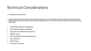 Technical Considerations
• Complication prevention
• Complications associated with laparoscopic surgery can be classified as those related to anesthesia and
those associated with creation of the pneumoperitoneum or insertion of the trocars and may include the
following:
• Anesthesia-related complications
• Extra-peritoneal gas insufflation
• Injury to intra-abdominal structures
• Bladder injury
• Pneumothorax/pneumomediastinum
• Gas embolism
• Bowel injury
• Port-site recurrence
 