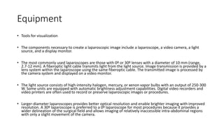 Equipment
• Tools for visualization
• The components necessary to create a laparoscopic image include a laparoscope, a video camera, a light
source, and a display monitor.
• The most commonly used laparoscopes are those with 0º or 30º lenses with a diameter of 10 mm (range,
2.7-12 mm). A fiberoptic light cable transmits light from the light source. Image transmission is provided by a
lens system within the laparoscope using the same fiberoptic cable. The transmitted image is processed by
the camera system and displayed on a video monitor.
• The light source consists of high-intensity halogen, mercury, or xenon vapor bulbs with an output of 250-300
W. Some units are equipped with automatic brightness adjustment capabilities. Digital video recorders and
video printers are often used to record or preserve laparoscopic images or procedures.
• Larger-diameter laparoscopes provides better optical resolution and enable brighter imaging with improved
resolution. A 30º laparoscope is preferred to a 0º laparoscope for most procedures because it provides a
wider delineation of the surgical field and allows imaging of relatively inaccessible intra-abdominal regions
with only a slight movement of the camera.
 