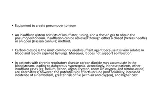 • Equipment to create pneumoperitoneum
• An insufflant system consists of insufflator, tubing, and a chosen gas to obtain the
pneumoperitoneum. Insufflation can be achieved through either a closed (Veress needle)
or an open (Hasson cannula) method.
• Carbon dioxide is the most commonly used insufflant agent because it is very soluble in
blood and rapidly expelled by lungs. Moreover, it does not support combustion.
• In patients with chronic respiratory disease, carbon dioxide may accumulate in the
bloodstream, leading to dangerous hypercapnia. Accordingly, in these patients, other
insufflant gases (eg, helium, xenon, argon, krypton, room air, oxygen, and nitrous oxide)
are alternatives; however, the potential side effects include poor solubility, increased
incidence of air embolism, greater risk of fire (with air and oxygen), and higher cost.
 