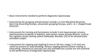 • Basic instruments needed to perform diagnostic laparoscopy
• Instruments for grasping and dissection include a 5-mm Maryland dissector,
blunt-tip dissecting forceps, atraumatic grasping forceps, and L- or J- shaped hook
dissector.
• Instruments for incising and hemostasis include 5-mm laparoscopic scissors,
electrocautery (unipolar or bipolar), and various newer energy devices, such as
the LigaSure vessel sealing system (Valleylab, Boulder, CO) or an ultrasonically
activated scalpel.
• Instruments for clipping and stapling (5 mm or 10 mm; range, 5-12 mm) are
useful to prevent or stop bleeding. Various stapling devices (linear cutting vs
noncutting, intestinal vs vascular) are also available but usually are not essential
to the performance of diagnostic laparoscopy.
 