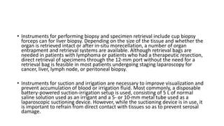 • Instruments for performing biopsy and specimen retrieval include cup biopsy
forceps can for liver biopsy. Depending on the size of the tissue and whether the
organ is retrieved intact or after in-situ morecellation, a number of organ
entrapment and retrieval systems are available. Although retrieval bags are
needed in patients with lymphoma or patients who had a therapeutic resection,
direct retrieval of specimens through the 12-mm port without the need for a
retrieval bag is feasible in most patients undergoing staging laparoscopy for
cancer, liver, lymph node, or peritoneal biopsy.
• Instruments for suction and irrigation are necessary to improve visualization and
prevent accumulation of blood or irrigation fluid. Most commonly, a disposable
battery-powered suction-irrigation setup is used, consisting of 5 L of normal
saline solution used as an irrigant and a 5- or 10-mm metal tube used as a
laparoscopic suctioning device. However, while the suctioning device is in use, it
is important to refrain from direct contact with tissues so as to prevent serosal
damage.
 