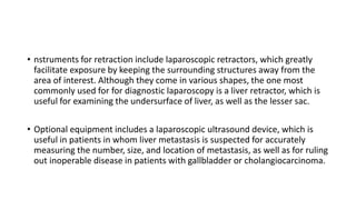 • nstruments for retraction include laparoscopic retractors, which greatly
facilitate exposure by keeping the surrounding structures away from the
area of interest. Although they come in various shapes, the one most
commonly used for for diagnostic laparoscopy is a liver retractor, which is
useful for examining the undersurface of liver, as well as the lesser sac.
• Optional equipment includes a laparoscopic ultrasound device, which is
useful in patients in whom liver metastasis is suspected for accurately
measuring the number, size, and location of metastasis, as well as for ruling
out inoperable disease in patients with gallbladder or cholangiocarcinoma.
 