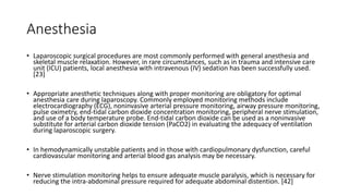 Anesthesia
• Laparoscopic surgical procedures are most commonly performed with general anesthesia and
skeletal muscle relaxation. However, in rare circumstances, such as in trauma and intensive care
unit (ICU) patients, local anesthesia with intravenous (IV) sedation has been successfully used.
[23]
• Appropriate anesthetic techniques along with proper monitoring are obligatory for optimal
anesthesia care during laparoscopy. Commonly employed monitoring methods include
electrocardiography (ECG), noninvasive arterial pressure monitoring, airway pressure monitoring,
pulse oximetry, end-tidal carbon dioxide concentration monitoring, peripheral nerve stimulation,
and use of a body temperature probe. End-tidal carbon dioxide can be used as a noninvasive
substitute for arterial carbon dioxide tension (PaCO2) in evaluating the adequacy of ventilation
during laparoscopic surgery.
• In hemodynamically unstable patients and in those with cardiopulmonary dysfunction, careful
cardiovascular monitoring and arterial blood gas analysis may be necessary.
• Nerve stimulation monitoring helps to ensure adequate muscle paralysis, which is necessary for
reducing the intra-abdominal pressure required for adequate abdominal distention. [42]
 