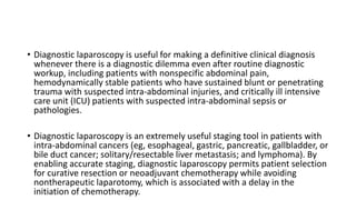 • Diagnostic laparoscopy is useful for making a definitive clinical diagnosis
whenever there is a diagnostic dilemma even after routine diagnostic
workup, including patients with nonspecific abdominal pain,
hemodynamically stable patients who have sustained blunt or penetrating
trauma with suspected intra-abdominal injuries, and critically ill intensive
care unit (ICU) patients with suspected intra-abdominal sepsis or
pathologies.
• Diagnostic laparoscopy is an extremely useful staging tool in patients with
intra-abdominal cancers (eg, esophageal, gastric, pancreatic, gallbladder, or
bile duct cancer; solitary/resectable liver metastasis; and lymphoma). By
enabling accurate staging, diagnostic laparoscopy permits patient selection
for curative resection or neoadjuvant chemotherapy while avoiding
nontherapeutic laparotomy, which is associated with a delay in the
initiation of chemotherapy.
 