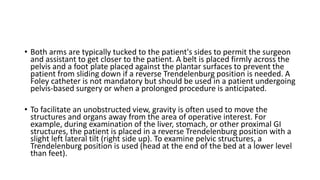 • Both arms are typically tucked to the patient's sides to permit the surgeon
and assistant to get closer to the patient. A belt is placed firmly across the
pelvis and a foot plate placed against the plantar surfaces to prevent the
patient from sliding down if a reverse Trendelenburg position is needed. A
Foley catheter is not mandatory but should be used in a patient undergoing
pelvis-based surgery or when a prolonged procedure is anticipated.
• To facilitate an unobstructed view, gravity is often used to move the
structures and organs away from the area of operative interest. For
example, during examination of the liver, stomach, or other proximal GI
structures, the patient is placed in a reverse Trendelenburg position with a
slight left lateral tilt (right side up). To examine pelvic structures, a
Trendelenburg position is used (head at the end of the bed at a lower level
than feet).
 