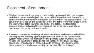 Placement of equipment
• Modern laparoscopic surgery is traditionally performed with the surgeon
and the assistant standing on the same side of the table and the monitor
and table-mounted instrument holder positioned on the opposite side. The
scrub nurse stands on the opposite side of the table from the surgeon, with
the instrument table towards the end of the table. This facilitates
communication between the surgeon and the scrub nurse and allows
instruments to be passed more easily.
• A secondary monitor can be positioned anywhere in the room to facilitate
viewing by the ancillary operating room staff. The cart or laparoscope
system holder, with the monitor for the primary surgeon, typically also
houses the insufflators placed near the surgeon’s eye level to allow
continuous monitoring of carbon dioxide pressure. The light source,
camera controls, and any recording devices are also on this cart.
 
