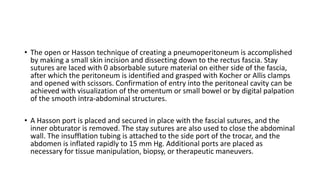 • The open or Hasson technique of creating a pneumoperitoneum is accomplished
by making a small skin incision and dissecting down to the rectus fascia. Stay
sutures are laced with 0 absorbable suture material on either side of the fascia,
after which the peritoneum is identified and grasped with Kocher or Allis clamps
and opened with scissors. Confirmation of entry into the peritoneal cavity can be
achieved with visualization of the omentum or small bowel or by digital palpation
of the smooth intra-abdominal structures.
• A Hasson port is placed and secured in place with the fascial sutures, and the
inner obturator is removed. The stay sutures are also used to close the abdominal
wall. The insufflation tubing is attached to the side port of the trocar, and the
abdomen is inflated rapidly to 15 mm Hg. Additional ports are placed as
necessary for tissue manipulation, biopsy, or therapeutic maneuvers.
 