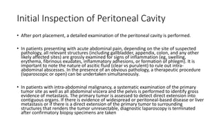 Initial Inspection of Peritoneal Cavity
• After port placement, a detailed examination of the peritoneal cavity is performed.
• In patients presenting with acute abdominal pain, depending on the site of suspected
pathology, all relevant structures (including gallbladder, appendix, colon, and any other
likely affected sites) are grossly examined for signs of inflammation (eg, swelling,
erythema, fibrinous exudates, inflammatory adhesions, or formation of phlegm). It is
important to note the nature of ascitic fluid (clear vs purulent) to rule out intra-
abdominal abscesses. In the presence of an obvious pathology, a therapeutic procedure
(laparoscopic or open) can be undertaken simultaneously.
• In patients with intra-abdominal malignancy, a systematic examination of the primary
tumor site as well as all abdominal viscera and the pelvis is performed to identify gross
evidence of metastasis. The primary tumor is assessed to detect direct extension into
contiguous organs. If there is evidence of widespread or peritoneal-based disease or liver
metastasis or if there is a direct extension of the primary tumor to surrounding
structures that renders the tumor unresectable, diagnostic laparoscopy is terminated
after confirmatory biopsy specimens are taken
 