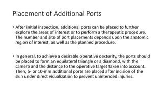 Placement of Additional Ports
• After initial inspection, additional ports can be placed to further
explore the areas of interest or to perform a therapeutic procedure.
The number and site of port placements depends upon the anatomic
region of interest, as well as the planned procedure.
• In general, to achieve a desirable operative dexterity, the ports should
be placed to form an equilateral triangle or a diamond, with the
camera and the distance to the operative target taken into account.
Then, 5- or 10-mm additional ports are placed after incision of the
skin under direct visualization to prevent unintended injuries.
 