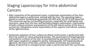 Staging Laparoscopy for Intra-abdominal
Cancers
• After inspection of the peritoneal cavity, a systematic examination of the intra-
abdominal organs is performed, starting with the liver. The operating table is
placed in reverse Trendelenburg position (20-30º) with 10-15º of left lateral tilt.
This maneuver pushes surrounding structures, especially the small bowel and
omentum, away from the liver and facilitates hepatic examination. Examination
of both surfaces (anterior and posterior) of the left lateral section of the liver is
carried out, followed by similar examination of the superior and inferior surfaces
of the right hemiliver.
• Systematic palpation of liver surfaces to detect small tumors is performed with
blunt-tip suction or stone-extracting forceps. The examination of diaphragmatic
and posterior surfaces of the liver is accomplished by placing the camera in the
right upper quadrant or epigastric port(s). Subsequently, the hepatoduodenal
ligament, the hilum of the liver, and the foramen of Winslow are examined.
Biopsy of abnormal or enlarged lymph nodes is performed with the cup forceps.
 