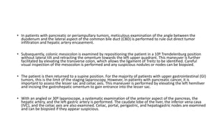 • In patients with pancreatic or periampullary tumors, meticulous examination of the angle between the
duodenum and the lateral aspect of the common bile duct (CBD) is performed to rule out direct tumor
infiltration and hepatic artery encasement.
• Subsequently, colonic mesocolon is examined by repositioning the patient in a 10º Trendelenburg position
without lateral tilt and retracting the omentum towards the left upper quadrant. This maneuver is further
facilitated by elevating the transverse colon, which allows the ligament of Treitz to be identified. Careful
visual inspection of the mesocolon is performed and any suspicious nodules or nodes can be biopsied.
• The patient is then returned to a supine position. For the majority of patients with upper gastrointestinal (GI)
tumors, this is the limit of the staging laparoscopy. However, in patients with pancreatic cancer, it is
important to assess the lesser sac and celiac axis. This maneuver is performed by elevating the left hemiliver
and incising the gastrohepatic omentum to gain entrance into the lesser sac.
• With an angled or 30º laparoscope, a systematic examination of the anterior aspect of the pancreas, the
hepatic artery, and the left gastric artery is performed. The caudate lobe of the liver, the inferior vena cava
(IVC), and the celiac axis are also examined. Celiac, portal, perigastric, and hepatogastric nodes are examined
and can be biopsied if they appear suspicious.
 