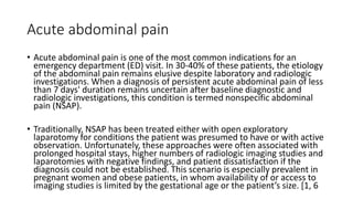 Acute abdominal pain
• Acute abdominal pain is one of the most common indications for an
emergency department (ED) visit. In 30-40% of these patients, the etiology
of the abdominal pain remains elusive despite laboratory and radiologic
investigations. When a diagnosis of persistent acute abdominal pain of less
than 7 days' duration remains uncertain after baseline diagnostic and
radiologic investigations, this condition is termed nonspecific abdominal
pain (NSAP).
• Traditionally, NSAP has been treated either with open exploratory
laparotomy for conditions the patient was presumed to have or with active
observation. Unfortunately, these approaches were often associated with
prolonged hospital stays, higher numbers of radiologic imaging studies and
laparotomies with negative findings, and patient dissatisfaction if the
diagnosis could not be established. This scenario is especially prevalent in
pregnant women and obese patients, in whom availability of or access to
imaging studies is limited by the gestational age or the patient’s size. [1, 6
 