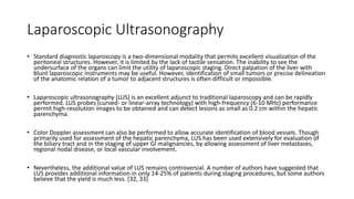 Laparoscopic Ultrasonography
• Standard diagnostic laparoscopy is a two-dimensional modality that permits excellent visualization of the
peritoneal structures. However, it is limited by the lack of tactile sensation. The inability to see the
undersurface of the organs can limit the utility of laparoscopic staging. Direct palpation of the liver with
blunt laparoscopic instruments may be useful. However, identification of small tumors or precise delineation
of the anatomic relation of a tumor to adjacent structures is often difficult or impossible.
• Laparoscopic ultrasonography (LUS) is an excellent adjunct to traditional laparoscopy and can be rapidly
performed. LUS probes (curved- or linear-array technology) with high-frequency (6-10 MHz) performance
permit high-resolution images to be obtained and can detect lesions as small as 0.2 cm within the hepatic
parenchyma.
• Color Doppler assessment can also be performed to allow accurate identification of blood vessels. Though
primarily used for assessment of the hepatic parenchyma, LUS has been used extensively for evaluation of
the biliary tract and in the staging of upper GI malignancies, by allowing assessment of liver metastases,
regional nodal disease, or local vascular involvement.
• Nevertheless, the additional value of LUS remains controversial. A number of authors have suggested that
LUS provides additional information in only 14-25% of patients during staging procedures, but some authors
believe that the yield is much less. [32, 33]
 