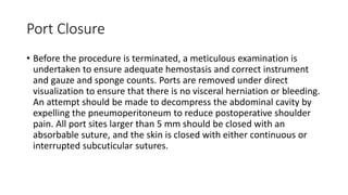 Port Closure
• Before the procedure is terminated, a meticulous examination is
undertaken to ensure adequate hemostasis and correct instrument
and gauze and sponge counts. Ports are removed under direct
visualization to ensure that there is no visceral herniation or bleeding.
An attempt should be made to decompress the abdominal cavity by
expelling the pneumoperitoneum to reduce postoperative shoulder
pain. All port sites larger than 5 mm should be closed with an
absorbable suture, and the skin is closed with either continuous or
interrupted subcuticular sutures.
 