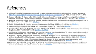 References
1. [Guideline] Guidelines for diagnostic laparoscopy. Society of American Gastrointestinal and Endoscopic Surgeons. Available at
https://www.sages.org/publications/guidelines/guidelines-for-diagnostic-laparoscopy/. April 2010; Accessed: January 14, 2020.
2. Karateke F, Özdoğan M, Özyazıcı S, Daş K, Menekşe E, Gülnerman YC, et al. The management of penetrating abdominal trauma by
diagnostic laparoscopy: a prospective non-randomized study. Ulus Travma Acil Cerrahi Derg. 2013 Jan. 19 (1):53-7. [Medline].
3. Kooby DA. Laparoscopic surgery for cancer: historical, theoretical, and technical considerations. Oncology (Williston Park). 2006 Jul.
20 (8):917-27; discussion 927-8, 931-2. [Medline].
4. Modlin IM, Kidd M, Lye KD. From the lumen to the laparoscope. Arch Surg. 2004 Oct. 139 (10):1110-26. [Medline].
5. Stellato TA. History of laparoscopic surgery. Surg Clin North Am. 1992 Oct. 72 (5):997-1002. [Medline].
6. [Guideline] Pearl JP, Price RR, Tonkin AE, Richardson WS, Stefanidis D. SAGES guidelines for the use of laparoscopy during pregnancy.
Surg Endosc. 2017 Oct. 31 (10):3767-3782. [Medline]. [Full Text].
7. Richardson WS, Stefanidis D, Chang L, Earle DB, Fanelli RD. The role of diagnostic laparoscopy for chronic abdominal conditions: an
evidence-based review. Surg Endosc. 2009 Sep. 23 (9):2073-7. [Medline].
8. Sauerland S, Agresta F, Bergamaschi R, Borzellino G, Budzynski A, Champault G, et al. Laparoscopy for abdominal emergencies:
evidence-based guidelines of the European Association for Endoscopic Surgery. Surg Endosc. 2006 Jan. 20 (1):14-29. [Medline].
9. Schietroma M, Cappelli S, Carlei F, Pescosolido A, Lygidakis NJ, Amicucci G. "Acute abdomen": early laparoscopy or active
laparotomic-laparoscopic observation?. Hepatogastroenterology. 2007 Jun. 54 (76):1137-41. [Medline].
10.Stefanidis D, Richardson WS, Chang L, Earle DB, Fanelli RD. The role of diagnostic laparoscopy for acute abdominal conditions: an
evidence-based review. Surg Endosc. 2009 Jan. 23 (1):16-23. [Medline].
 