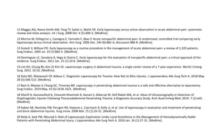 11 Maggio AQ, Reece-Smith AM, Tang TY, Sadat U, Walsh SR. Early laparoscopy versus active observation in acute abdominal pain: systematic
review and meta-analysis. Int J Surg. 2008 Oct. 6 (5):400-3. [Medline].
12 Morino M, Pellegrino L, Castagna E, Farinella E, Mao P. Acute nonspecific abdominal pain: A randomized, controlled trial comparing early
laparoscopy versus clinical observation. Ann Surg. 2006 Dec. 244 (6):881-6; discussion 886-8. [Medline].
13 Golash V, Willson PD. Early laparoscopy as a routine procedure in the management of acute abdominal pain: a review of 1,320 patients.
Surg Endosc. 2005 Jul. 19 (7):882-5. [Medline].
14 Domínguez LC, Sanabria A, Vega V, Osorio C. Early laparoscopy for the evaluation of nonspecific abdominal pain: a critical appraisal of the
evidence. Surg Endosc. 2011 Jan. 25 (1):10-8. [Medline].
15 Lim KH, Chung BS, Kim JY, Kim SS. Laparoscopic surgery in abdominal trauma: a single center review of a 7-year experience. World J Emerg
Surg. 2015. 10:16. [Medline].
16 Koto MZ, Matsevych OY, Aldous C. Diagnostic Laparoscopy for Trauma: How Not to Miss Injuries. J Laparoendosc Adv Surg Tech A. 2018 May.
28 (5):506-513. [Medline].
17 Bain K, Meytes V, Chang GC, Timoney MF. Laparoscopy in penetrating abdominal trauma is a safe and effective alternative to laparotomy.
Surg Endosc. 2019 May. 33 (5):1618-1625. [Medline].
18 Sharifi A, Kasraianfard A, Chavoshi Khamneh A, Kanani S, Aldarraji M, Seif-Rabiei MA, et al. Value of Ultrasonography in Detection of
Diaphragmatic Injuries Following Thoracoabdominal Penetrating Trauma; a Diagnostic Accuracy Study. Arch Acad Emerg Med. 2019. 7 (1):e45.
[Medline].
19 Kaban GK, Novitsky YW, Perugini RA, Haveran L, Czerniach D, Kelly JJ, et al. Use of laparoscopy in evaluation and treatment of penetrating
and blunt abdominal injuries. Surg Innov. 2008 Mar. 15 (1):26-31. [Medline].
20 Reda A, Said TM, Mourad S. Role of Laparoscopic Exploration Under Local Anesthesia in the Management of Hemodynamically Stable
Patients with Penetrating Abdominal Injury. J Laparoendosc Adv Surg Tech A. 2016 Jan. 26 (1):27-31. [Medline].
 