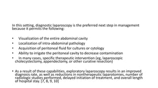 In this setting, diagnostic laparoscopy is the preferred next step in management
because it permits the following:
• Visualization of the entire abdominal cavity
• Localization of intra-abdominal pathology
• Acquisition of peritoneal fluid for cultures or cytology
• Ability to irrigate the peritoneal cavity to decrease contamination
• In many cases, specific therapeutic intervention (eg, laparoscopic
cholecystectomy, appendectomy, or other curative resection)
• As a result of these capabilities, exploratory laparoscopy results in an improved
diagnosis rate, as well as reductions in nontherapeutic laparotomies, number of
radiologic studies performed, delayed initiation of treatment, and overall length
of hospital stay. [7, 8, 9, 10]
 