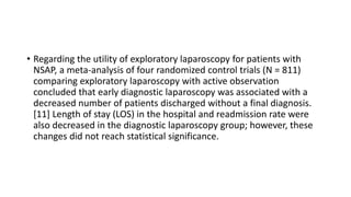 • Regarding the utility of exploratory laparoscopy for patients with
NSAP, a meta-analysis of four randomized control trials (N = 811)
comparing exploratory laparoscopy with active observation
concluded that early diagnostic laparoscopy was associated with a
decreased number of patients discharged without a final diagnosis.
[11] Length of stay (LOS) in the hospital and readmission rate were
also decreased in the diagnostic laparoscopy group; however, these
changes did not reach statistical significance.
 