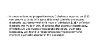 • In a nonrandomized prospective study, Golash et al reported on 1320
consecutive patients with acute abdominal pain who underwent
diagnostic laparoscopy within 48 hours of admission. [13] A definitive
diagnosis was made in 90% of patients after diagnostic laparoscopy,
of whom 30% underwent a therapeutic procedure. Diagnostic
laparoscopy was found to reduce unnecessary laparotomy and
improved diagnostic accuracy in this population.
 