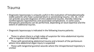 Trauma
• Diagnostic laparoscopy is uniquely useful in the evaluation of hemodynamically
stable patients who have sustained blunt or penetrating trauma. [15, 16, 17] It
can provide accurate diagnosis of intra-abdominal injuries, thereby reducing
nontherapeutic laparotomies and associated complications. In some cases,
therapeutic procedures can be performed, depending on local expertise and the
extent of additional injuries.
• Diagnostic laparoscopy is indicated in the following trauma patients:
• Those in whom there is a high index of suspicion for intra-abdominal injuries
after a negative initial diagnostic workup
• Those with penetrating abdominal trauma and a breach of the peritoneum
where intra-abdominal organ injury is suspected
• Those with tangential gunshot wounds where the intraperitoneal trajectory is
unclear
 