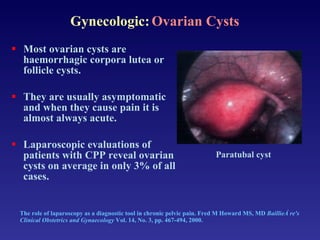 The role of laparoscopy as a diagnostic tool in chronic pelvic pain. Fred M Howard MS, MD  BaillieÁ re's Clinical Obstetrics and Gynaecology  Vol. 14, No. 3, pp. 467-494, 2000. Most ovarian cysts are haemorrhagic corpora lutea or follicle cysts.  They are usually asymptomatic and when they cause pain it is almost always acute. Laparoscopic evaluations of patients with CPP reveal ovarian cysts on average in only 3% of all cases. Paratubal cyst Gynecologic:   Ovarian Cysts 
