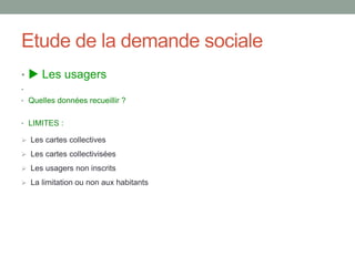 Etude de la demande sociale
•  Les usagers
•
• Quelles données recueillir ?
• LIMITES :
 Les cartes collectives
 Les cartes collectivisées
 Les usagers non inscrits
 La limitation ou non aux habitants
 
