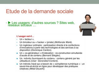 Etude de la demande sociale
•  Les usagers: d’autres sources ? Sites web,
réseaux sociaux …
-
Un « lecteur »,
Un bricoleur ou « hacker » (pirate) (McKenzie Wark),
Un ingénieur ordinaire : participation directe à la confections
disposition (Dominique Cardon),
Un « co-générateur -construction simultanée
(Bernard Stiegler),
Un individu fournissant du contenu : contenu généré par les
utilisateurs (User Generated Content),
Un individu tracé qui a besoin de « compétence numérique » : un
savoir-lire-et-écrire en ligne pour développer des pratiques
créatives (Milad Doueihi).
 
