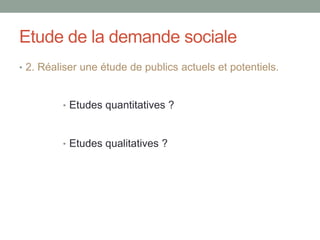 Etude de la demande sociale
• 2. Réaliser une étude de publics actuels et potentiels.
• Etudes quantitatives ?
• Etudes qualitatives ?
 