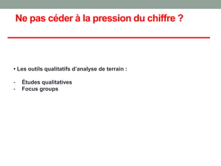 Ne pas céder à la pression du chiffre ?
• Les outils qualitatifs d’analyse de terrain :
- Études qualitatives
- Focus groups
 